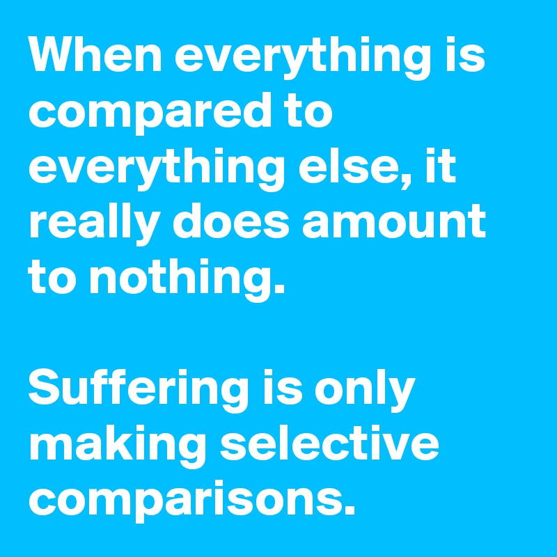 When everything is compared to everything else, it really does amount to nothing.   

Suffering is only making selective comparisons.