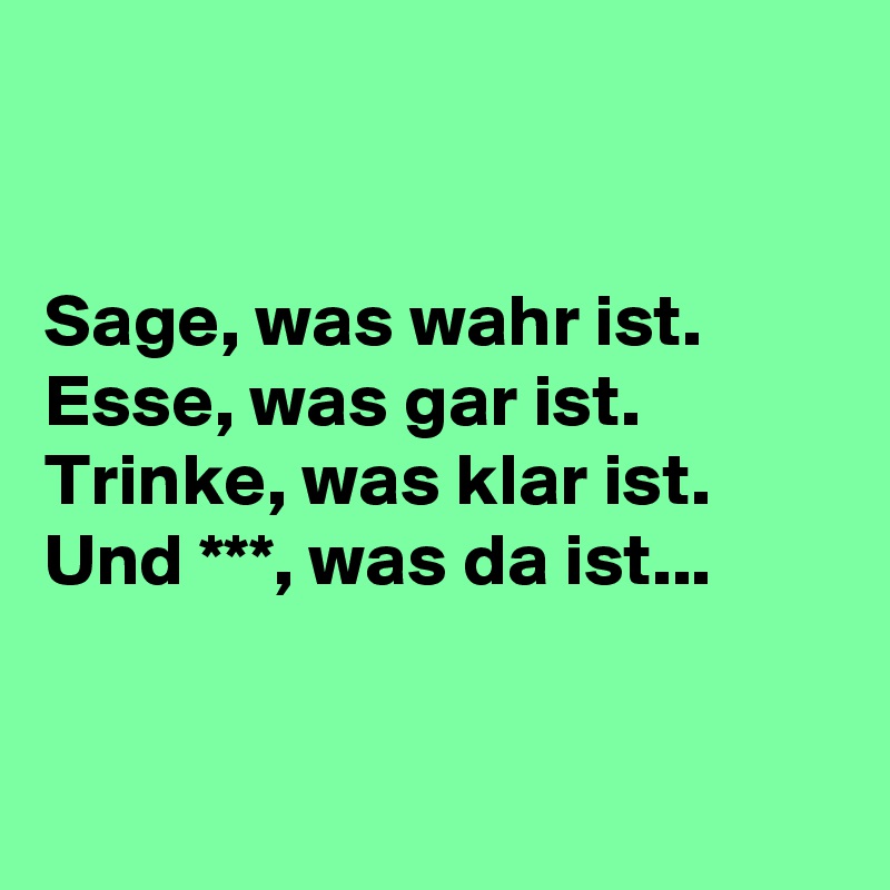 


Sage, was wahr ist.
Esse, was gar ist.
Trinke, was klar ist.
Und ***, was da ist...


