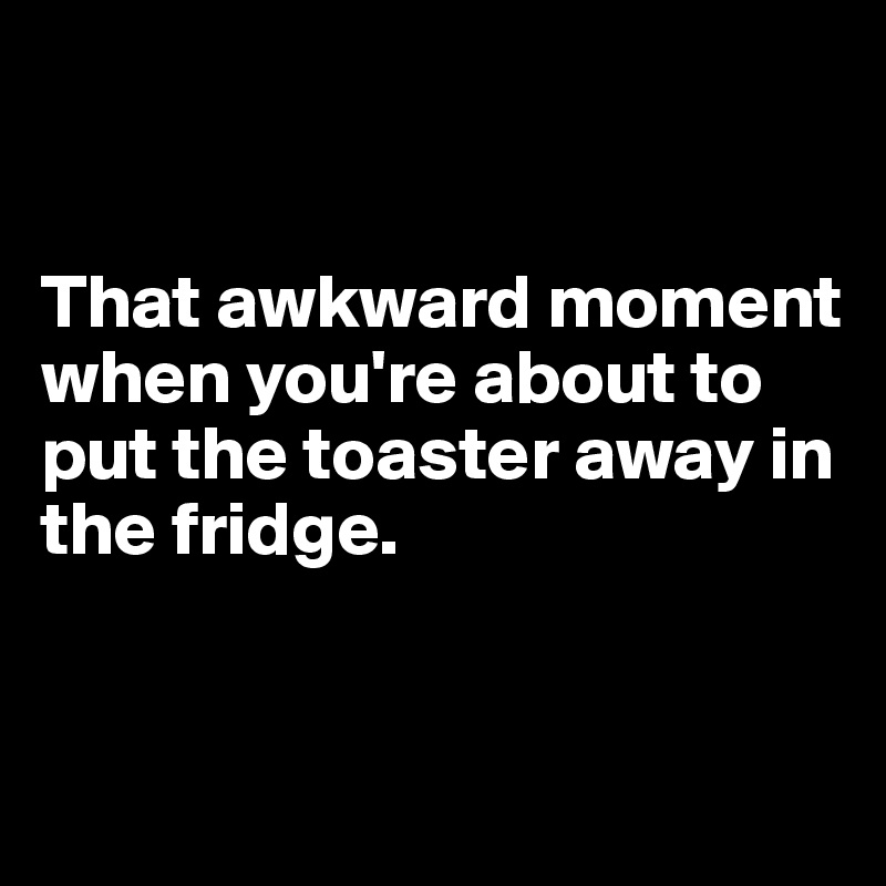 


That awkward moment when you're about to put the toaster away in the fridge. 


