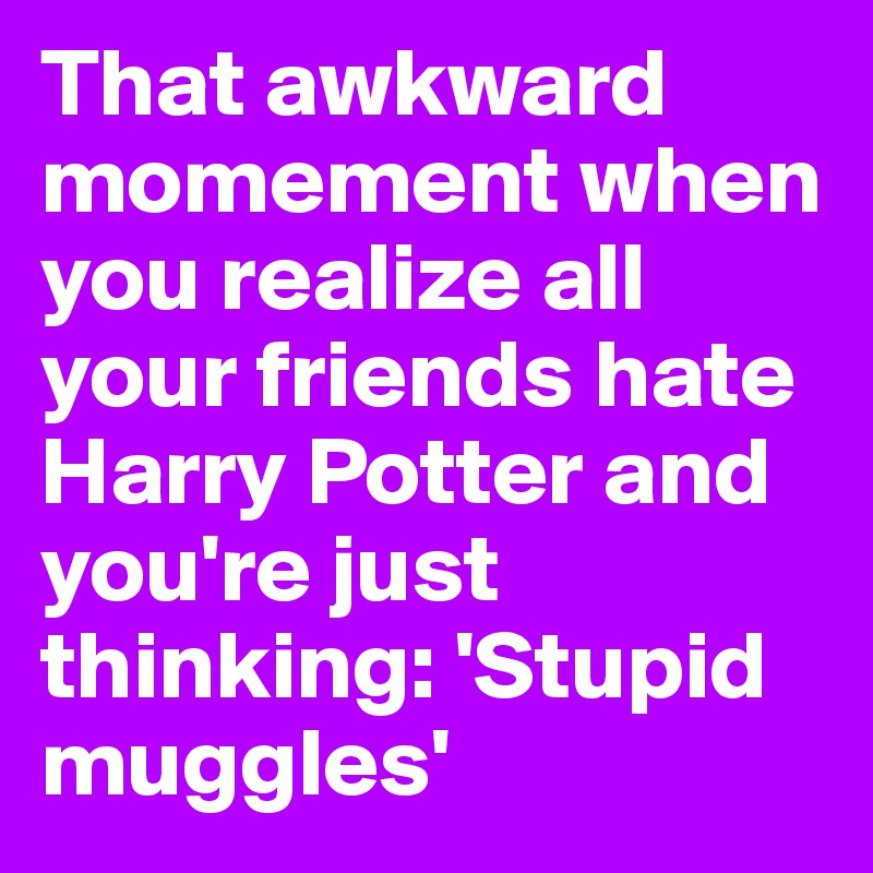 That awkward momement when you realize all your friends hate Harry Potter and you're just thinking: 'Stupid muggles'