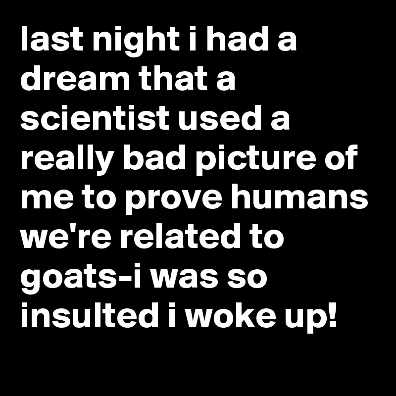 last night i had a dream that a scientist used a really bad picture of me to prove humans we're related to goats-i was so insulted i woke up!