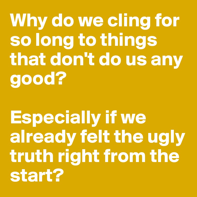 Why do we cling for so long to things that don't do us any good? 

Especially if we already felt the ugly truth right from the start? 