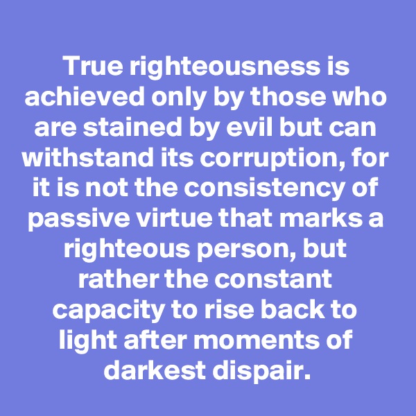 True righteousness is achieved only by those who are stained by evil but can withstand its corruption, for it is not the consistency of passive virtue that marks a righteous person, but rather the constant capacity to rise back to light after moments of darkest dispair.