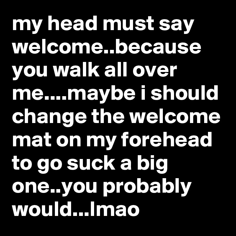 my head must say welcome..because you walk all over me....maybe i should change the welcome mat on my forehead to go suck a big one..you probably would...lmao