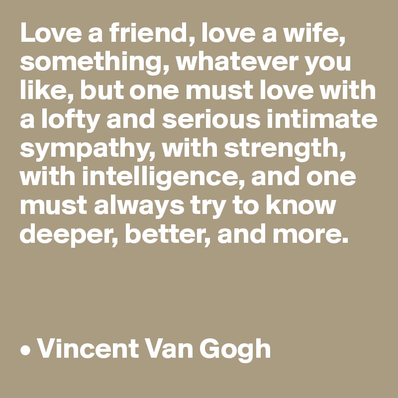 Love a friend, love a wife, something, whatever you like, but one must love with a lofty and serious intimate sympathy, with strength, with intelligence, and one must always try to know deeper, better, and more.



• Vincent Van Gogh 
