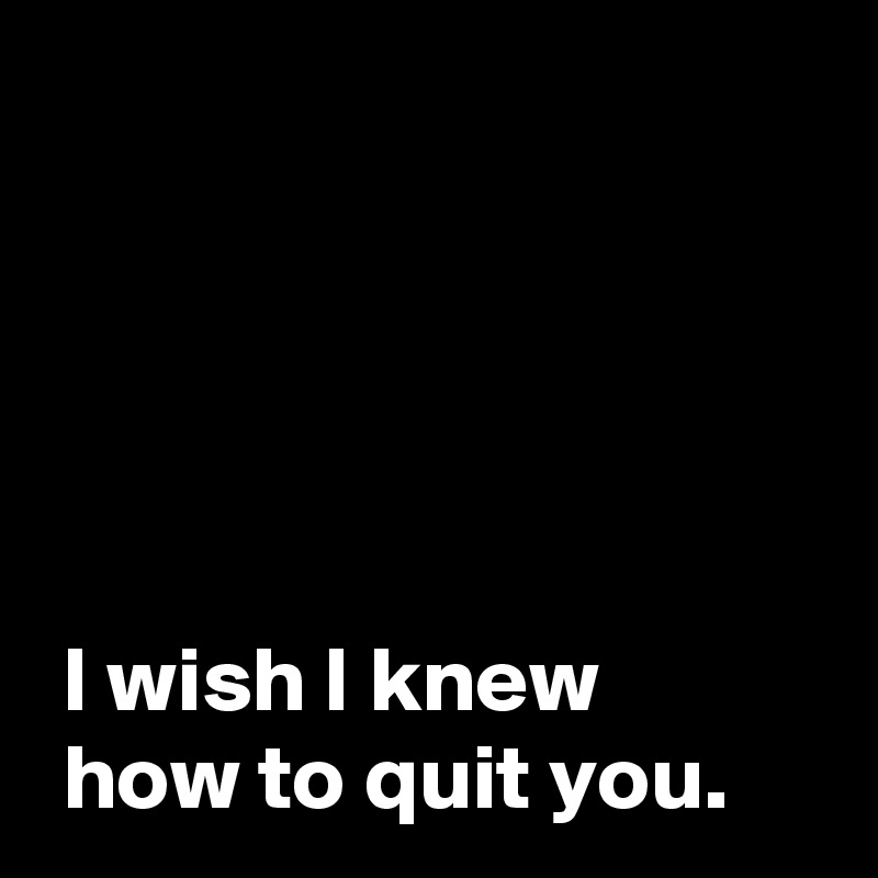 





 I wish I knew
 how to quit you.