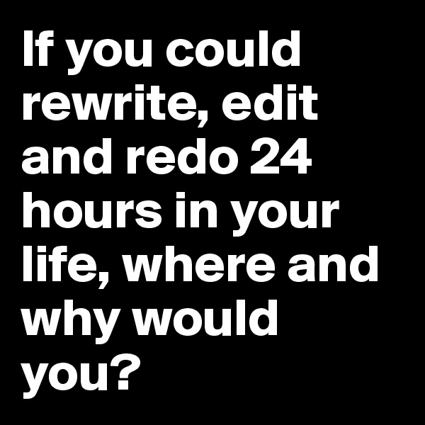 If you could rewrite, edit and redo 24 hours in your life, where and why would you?