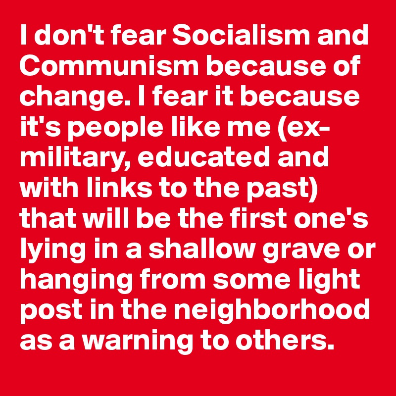 I don't fear Socialism and Communism because of change. I fear it because it's people like me (ex-military, educated and with links to the past) that will be the first one's lying in a shallow grave or hanging from some light post in the neighborhood as a warning to others.