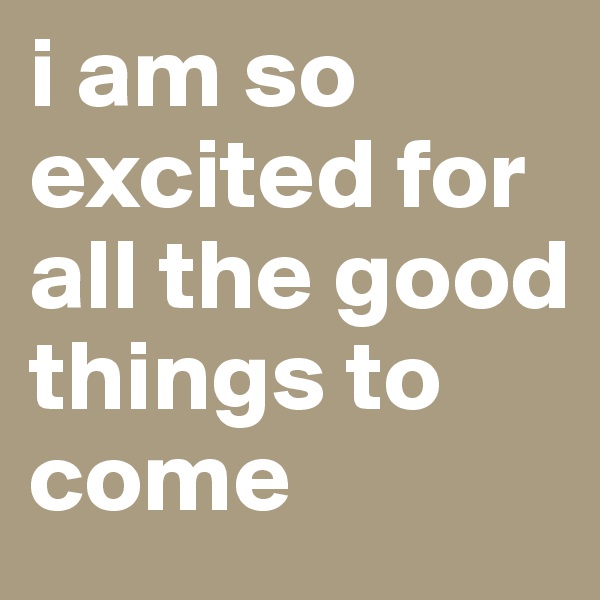 i am so excited for all the good things to come