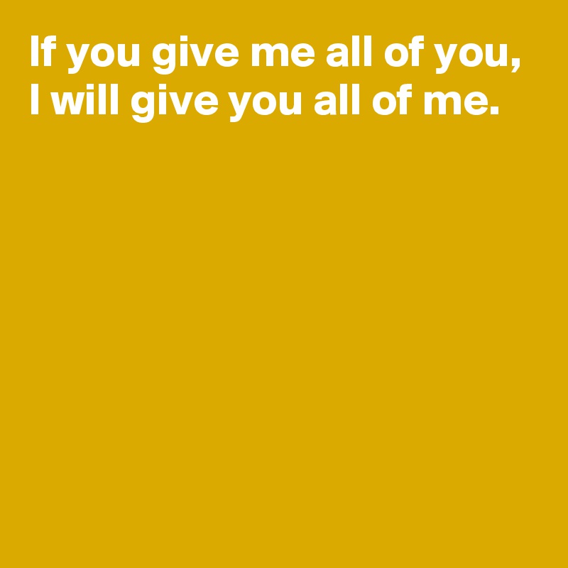 If you give me all of you,
I will give you all of me.







