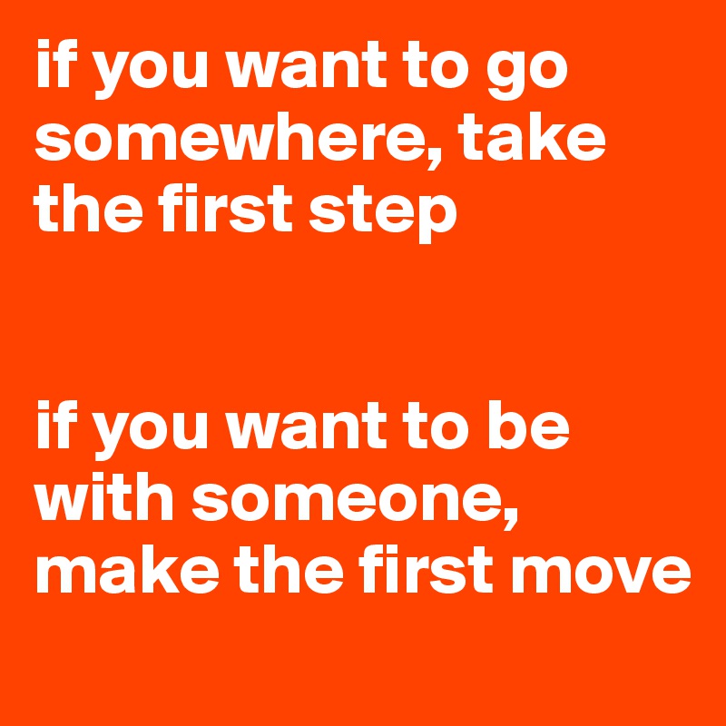 if you want to go somewhere, take the first step


if you want to be with someone, make the first move