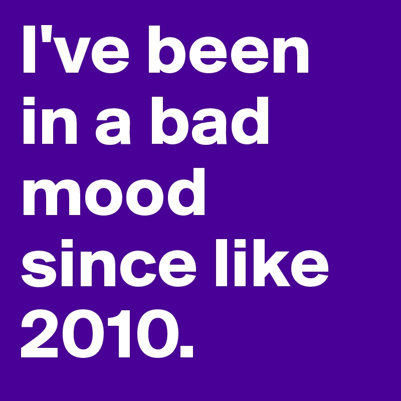 I've been in a bad mood since like 2010.