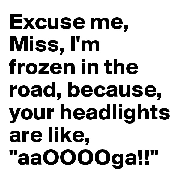Excuse me, Miss, I'm frozen in the road, because, your headlights are like, "aaOOOOga!!"