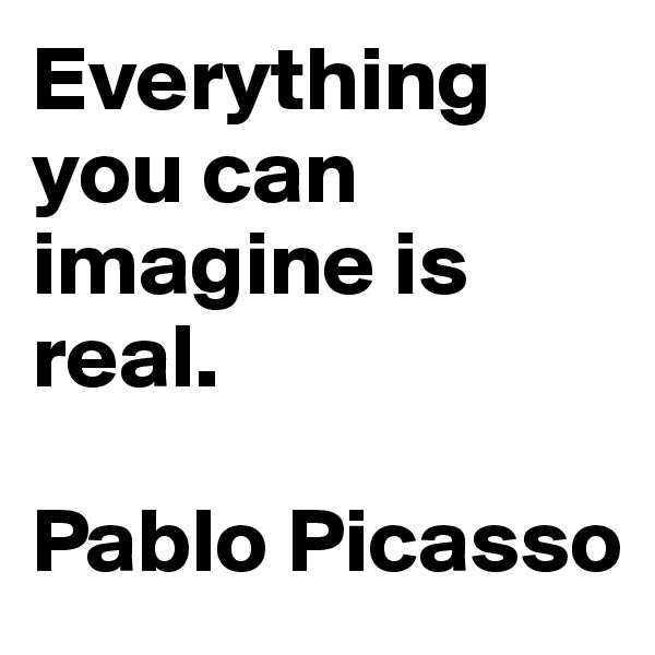 Everything you can imagine is real. 

Pablo Picasso