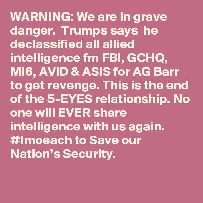 WARNING: We are in grave danger.  Trumps says  he declassified all allied intelligence fm FBI, GCHQ, MI6, AVID & ASIS for AG Barr to get revenge. This is the end of the 5-EYES relationship. No one will EVER share intelligence with us again. #Imoeach to Save our Nation’s Security.