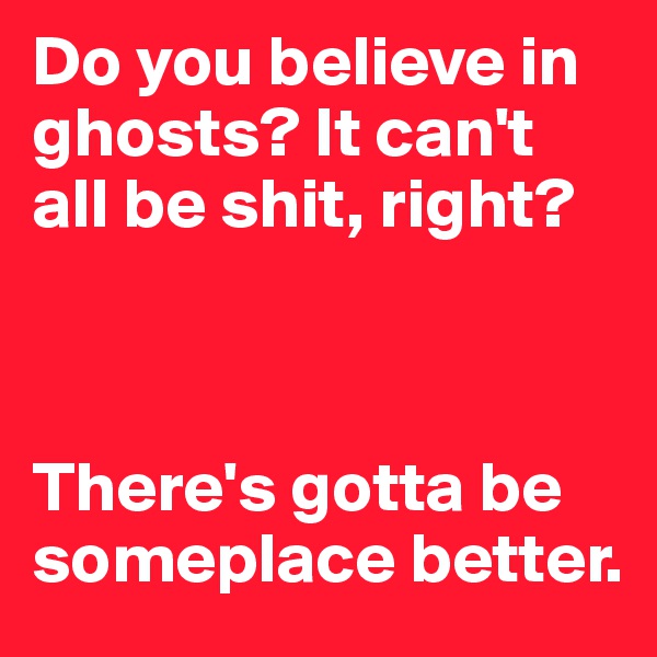 Do you believe in ghosts? It can't all be shit, right? 



There's gotta be someplace better.