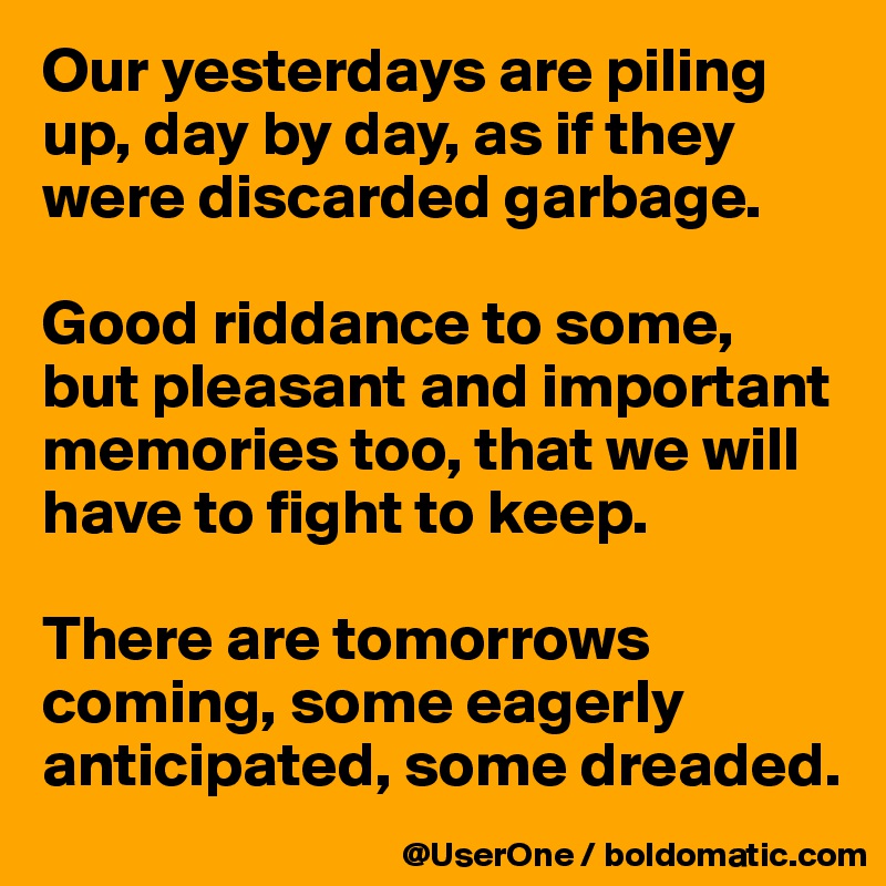 Our yesterdays are piling up, day by day, as if they were discarded garbage.

Good riddance to some, but pleasant and important memories too, that we will have to fight to keep.

There are tomorrows coming, some eagerly anticipated, some dreaded.