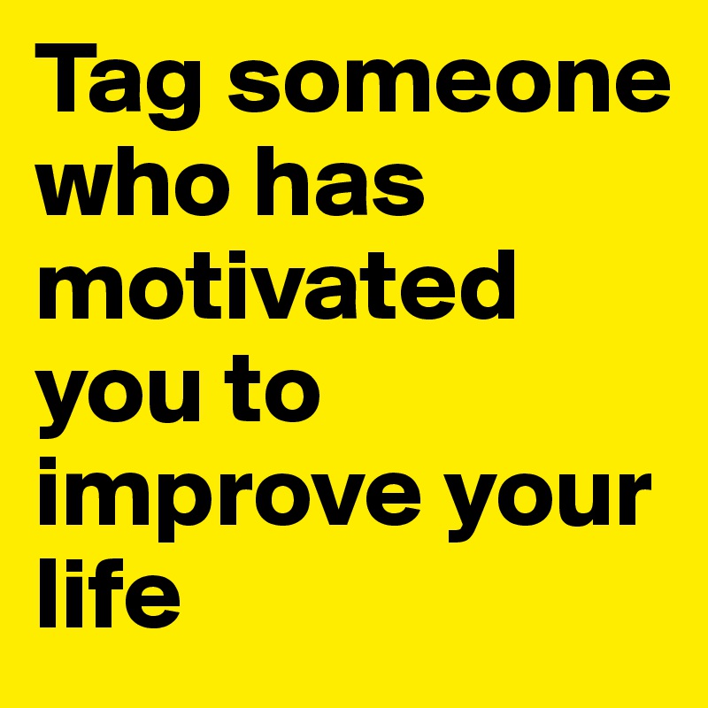 Tag someone who has motivated you to improve your life