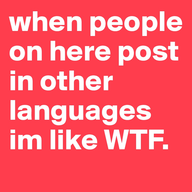 when people on here post in other languages im like WTF. 