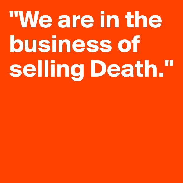 "We are in the business of selling Death."


