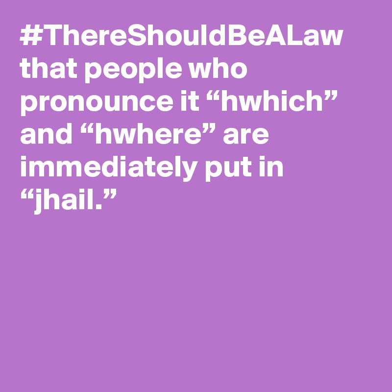#ThereShouldBeALaw that people who pronounce it “hwhich” and “hwhere” are immediately put in “jhail.”
