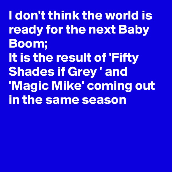 I don't think the world is ready for the next Baby Boom;
It is the result of 'Fifty Shades if Grey ' and 'Magic Mike' coming out in the same season




