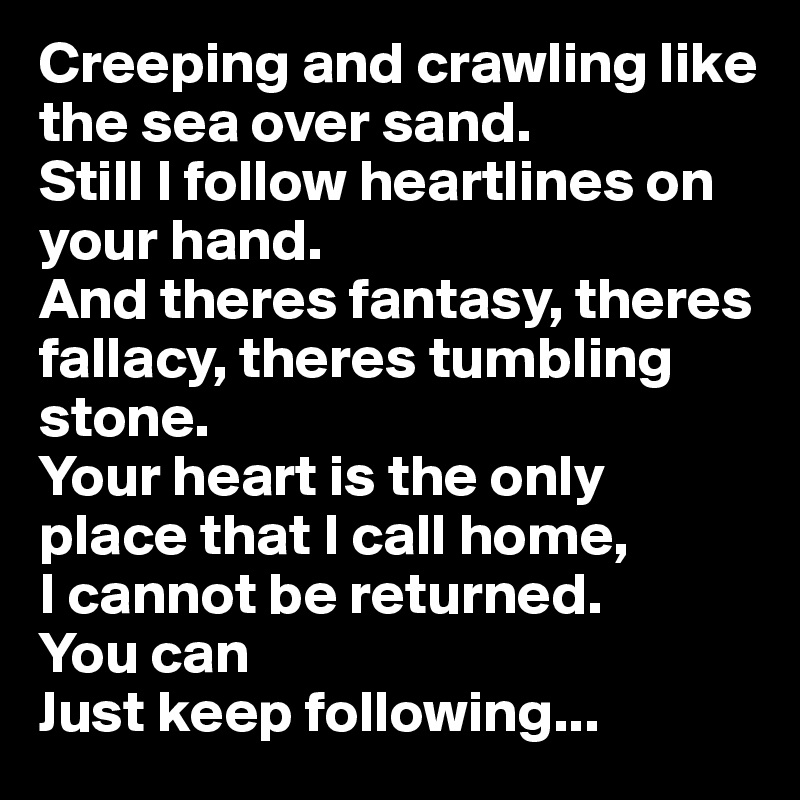 Creeping and crawling like the sea over sand.
Still I follow heartlines on your hand.
And theres fantasy, theres fallacy, theres tumbling stone.
Your heart is the only place that I call home,
I cannot be returned.
You can
Just keep following...