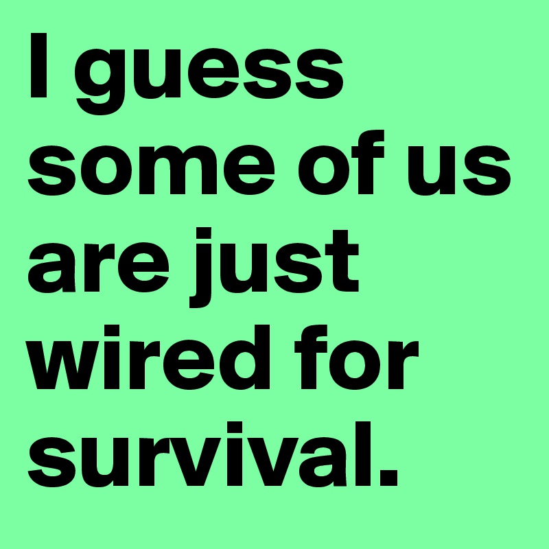 I guess some of us are just wired for survival.