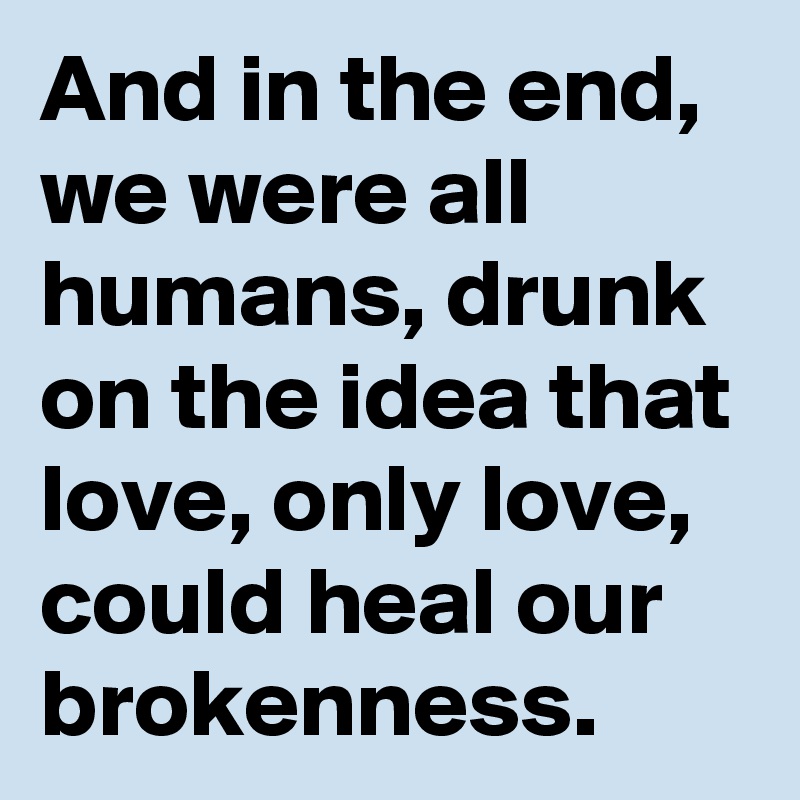 And in the end, we were all humans, drunk on the idea that love, only love, could heal our brokenness.