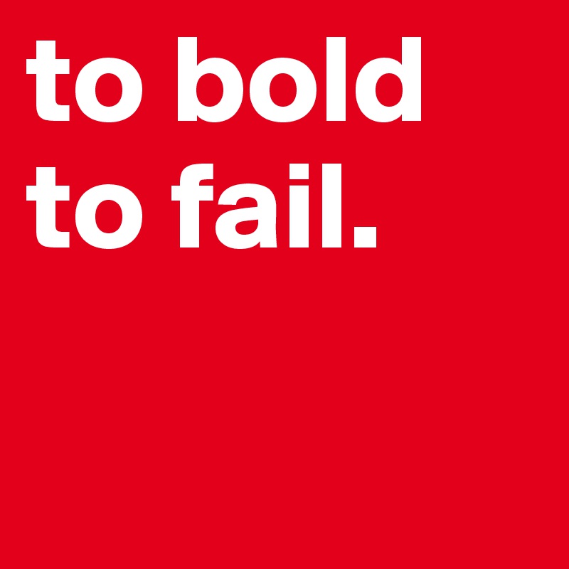 to bold
to fail.

