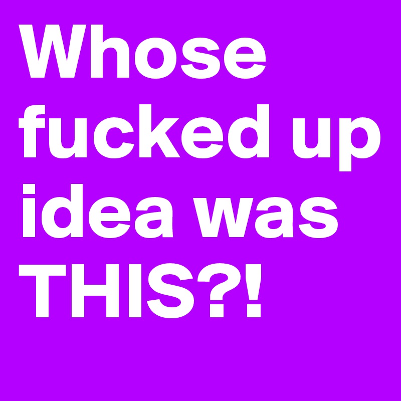 Whose fucked up idea was THIS?!