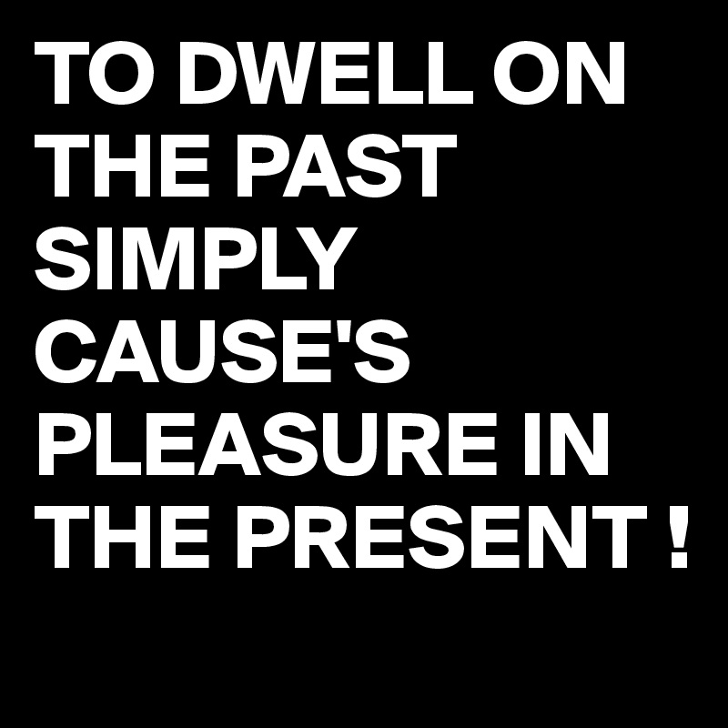 TO DWELL ON THE PAST SIMPLY CAUSE'S PLEASURE IN THE PRESENT !