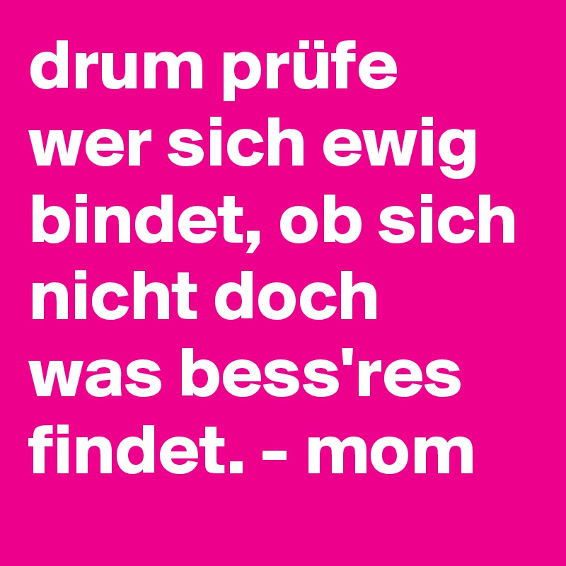 drum prüfe wer sich ewig bindet, ob sich nicht doch was bess'res findet. - mom