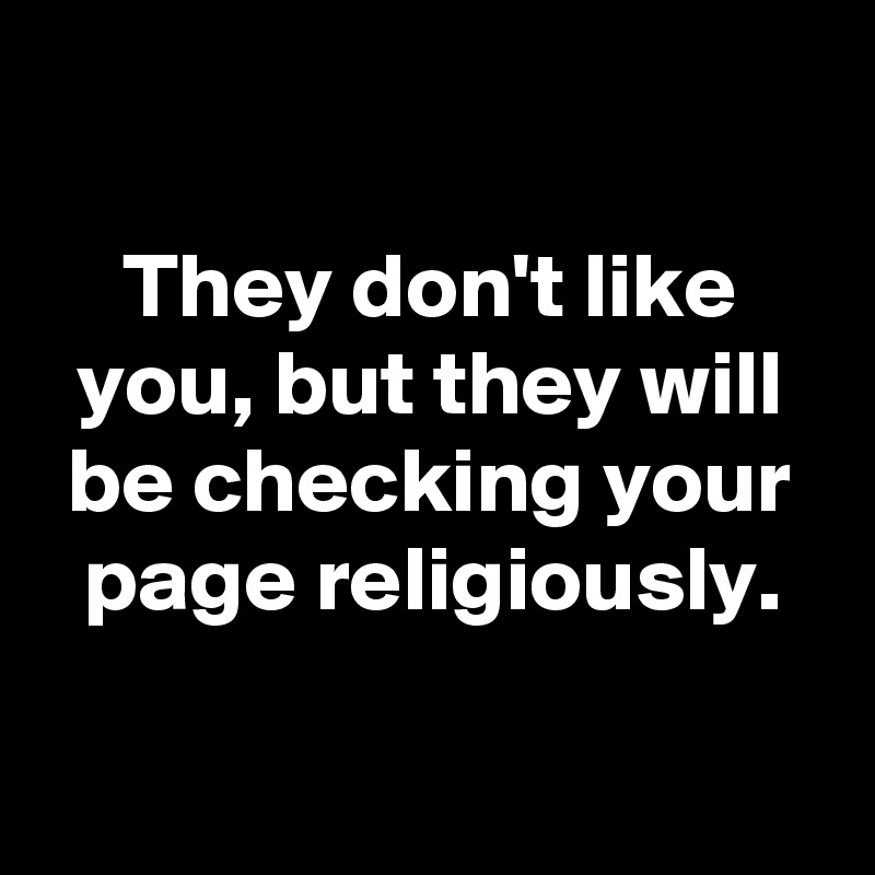 

They don't like you, but they will be checking your page religiously.

