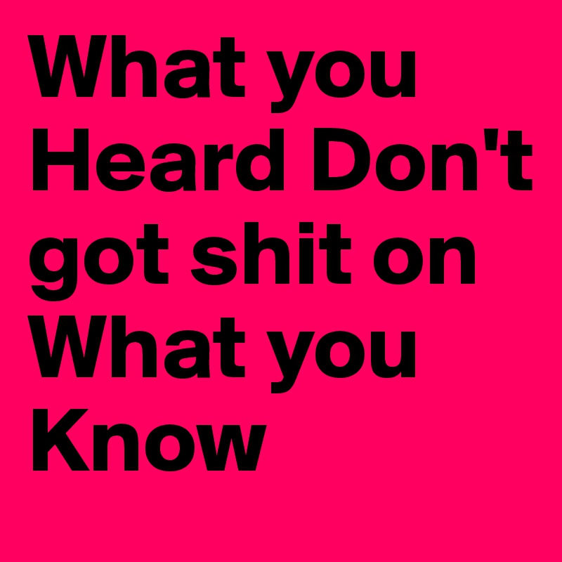 What you Heard Don't got shit on What you Know