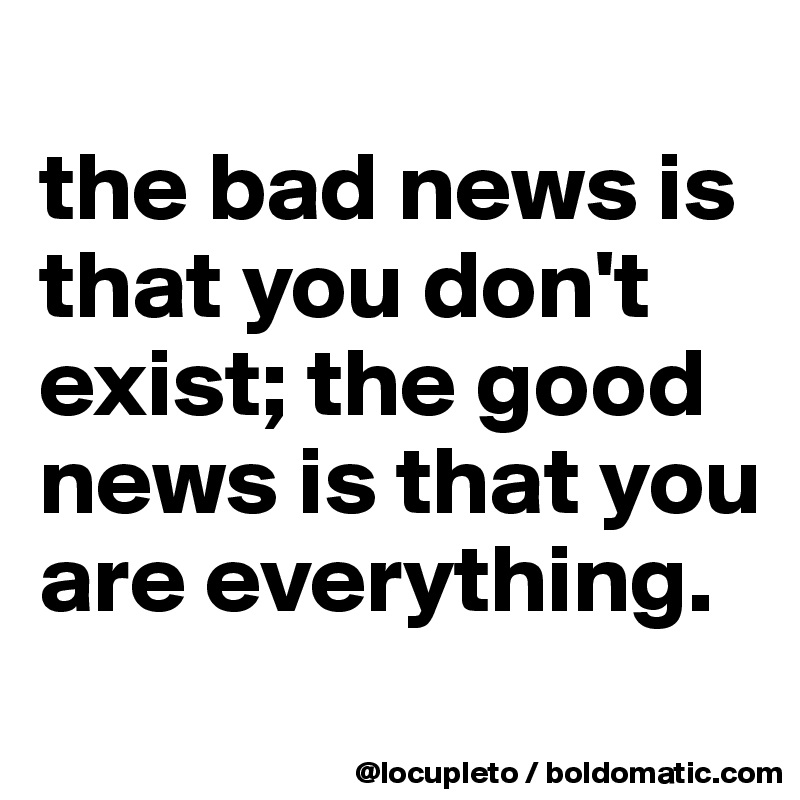 
the bad news is that you don't exist; the good news is that you are everything.
