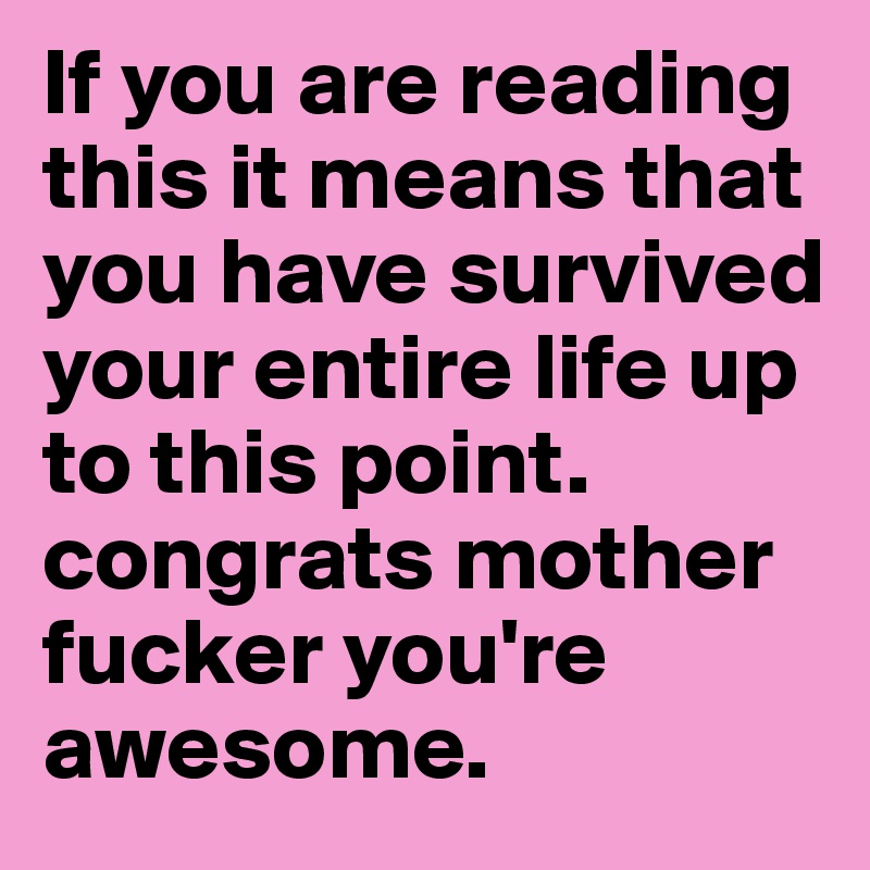 If you are reading this it means that you have survived your entire life up to this point. congrats mother fucker you're awesome. 