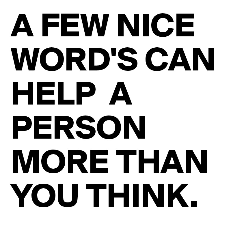 A FEW NICE WORD'S CAN HELP  A PERSON MORE THAN YOU THINK.