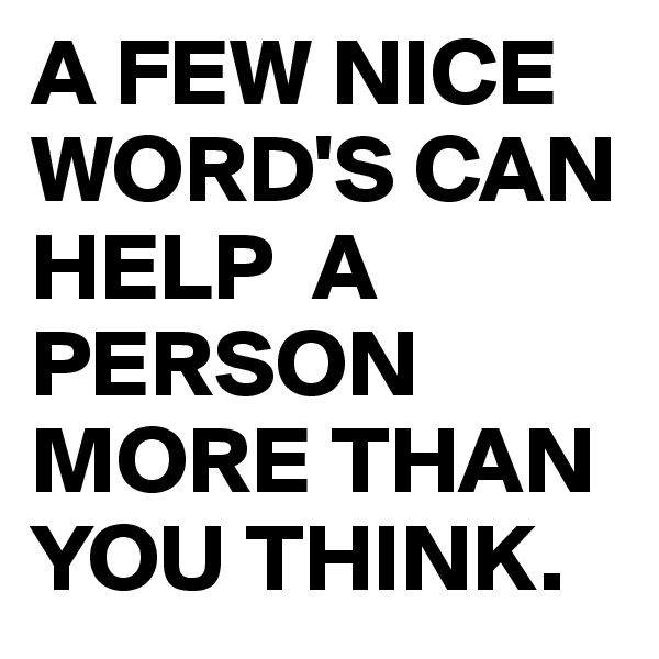 A FEW NICE WORD'S CAN HELP  A PERSON MORE THAN YOU THINK.