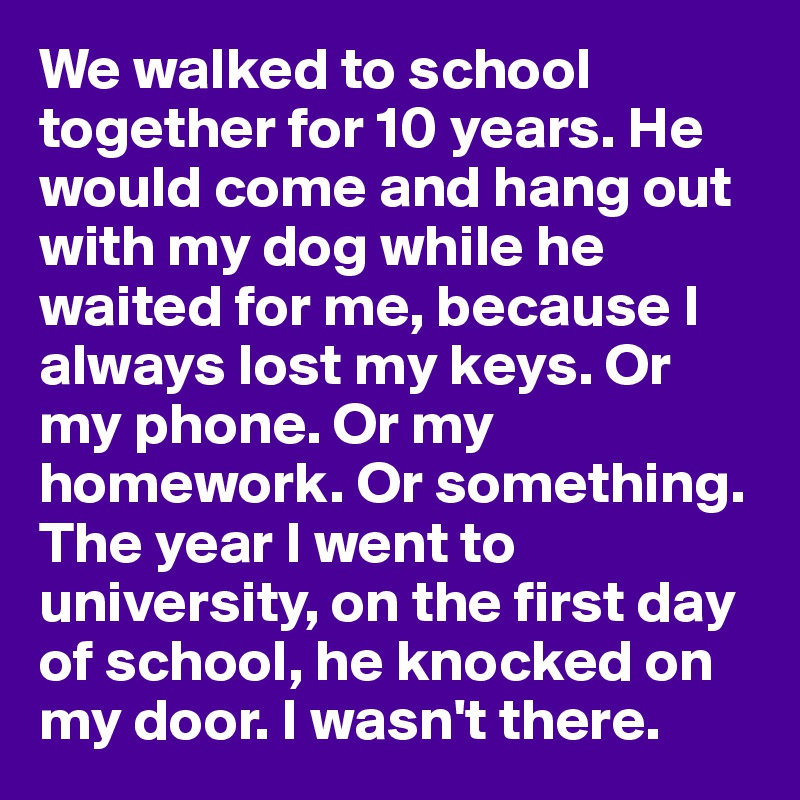 We walked to school together for 10 years. He would come and hang out with my dog while he waited for me, because I always lost my keys. Or my phone. Or my homework. Or something.
The year I went to university, on the first day of school, he knocked on my door. I wasn't there.