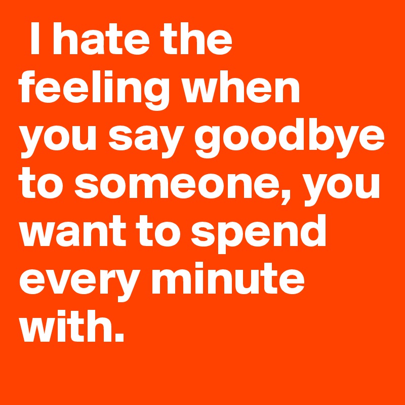  I hate the feeling when you say goodbye to someone, you want to spend every minute with.