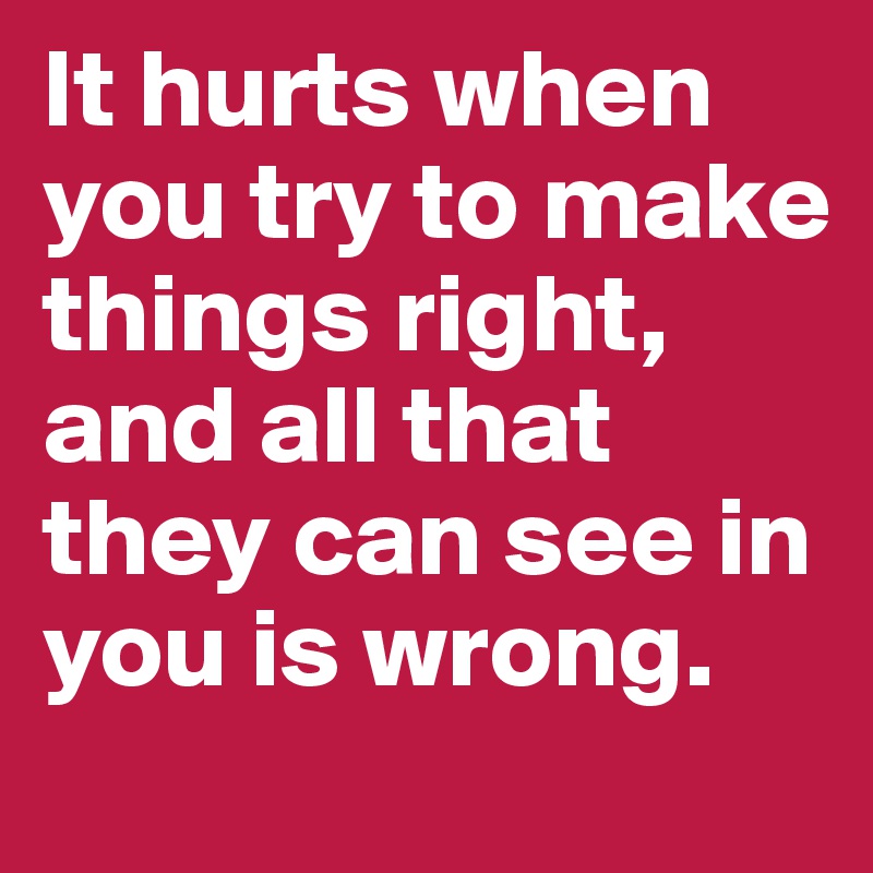 It hurts when you try to make things right, and all that they can see in you is wrong.