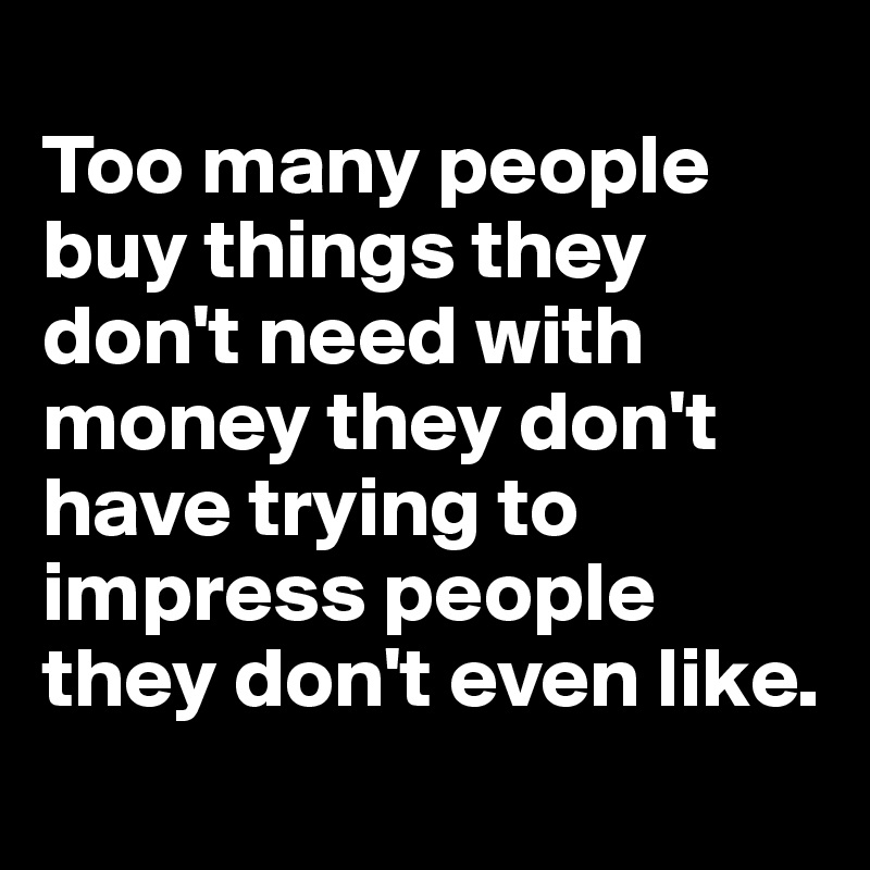 
Too many people buy things they don't need with money they don't have trying to impress people they don't even like.
