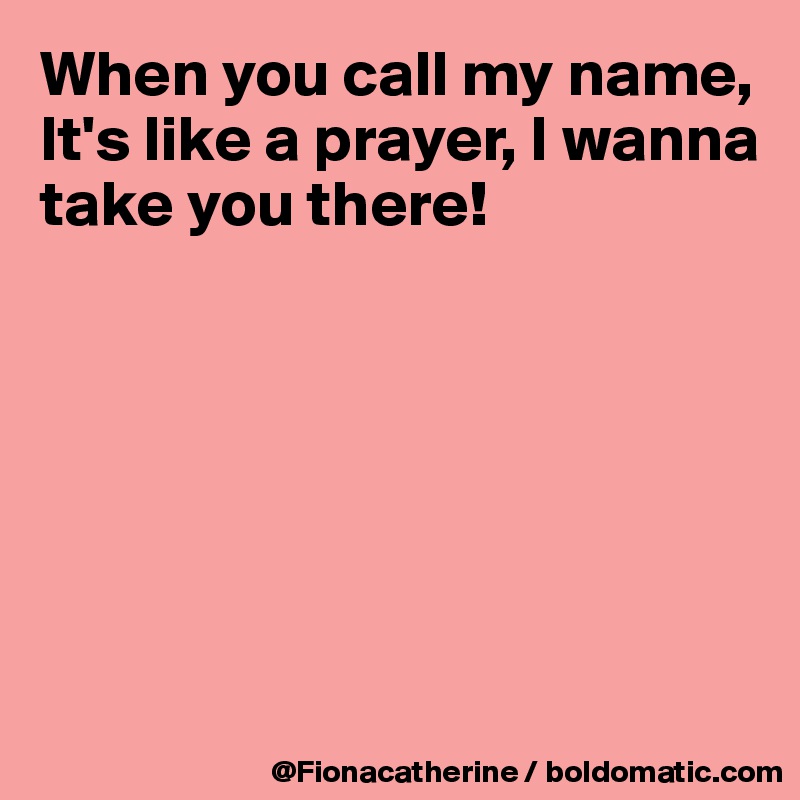 When you call my name,
It's like a prayer, I wanna
take you there!






