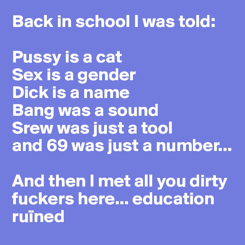 Back in school I was told:

Pussy is a cat
Sex is a gender
Dick is a name
Bang was a sound
Srew was just a tool
and 69 was just a number...

And then I met all you dirty fuckers here... education ruïned