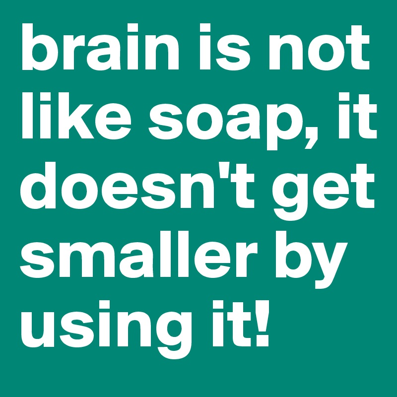 brain is not like soap, it doesn't get smaller by using it! 