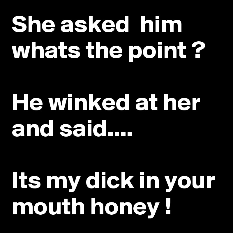 She asked  him
whats the point ?

He winked at her and said....

Its my dick in your mouth honey !