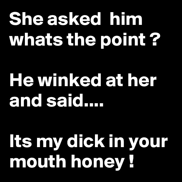 She asked  him
whats the point ?

He winked at her and said....

Its my dick in your mouth honey !