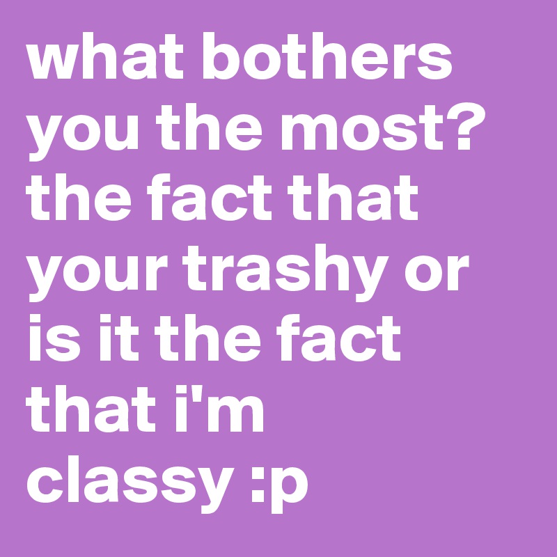 what bothers you the most? the fact that your trashy or is it the fact that i'm classy :p 