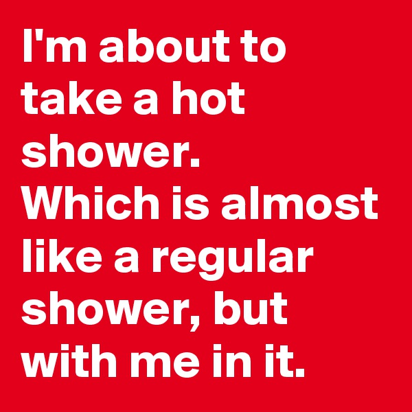 I'm about to take a hot shower.
Which is almost like a regular shower, but with me in it.